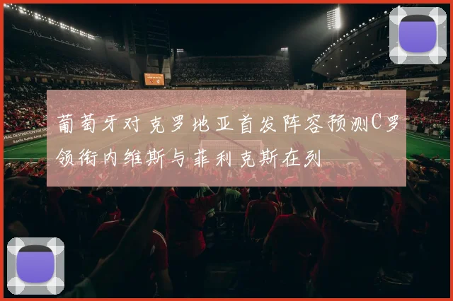 葡萄牙对克罗地亚首发阵容预测C罗领衔内维斯与菲利克斯在列