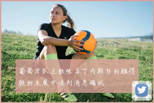 葡萄牙队主教练马丁内斯与利雅得胜利未展开谈判消息确认