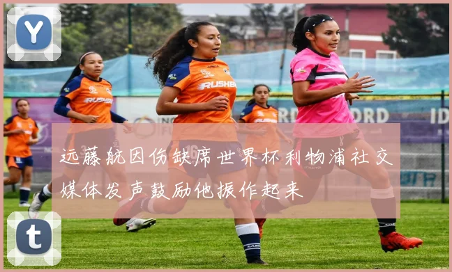 远藤航因伤缺席世界杯利物浦社交媒体发声鼓励他振作起来