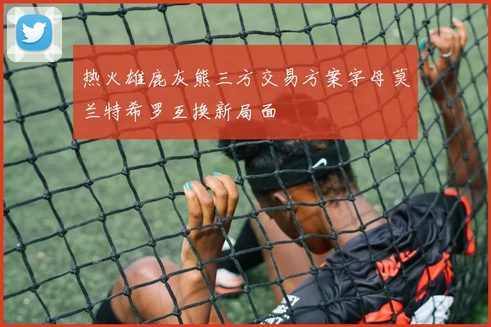 热火雄鹿灰熊三方交易方案字母莫兰特希罗互换新局面