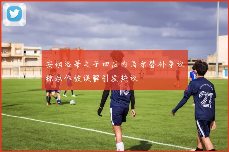 安切洛蒂之子回应内马尔替补争议称动作被误解引发热议