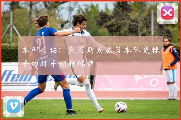 本田圭佑：突尼斯或成日本队更棘手的对手超越瑞典