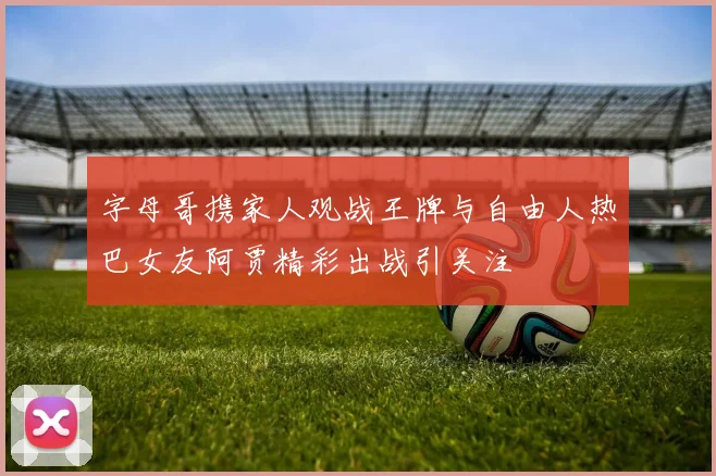 字母哥携家人观战王牌与自由人热巴女友阿贾精彩出战引关注