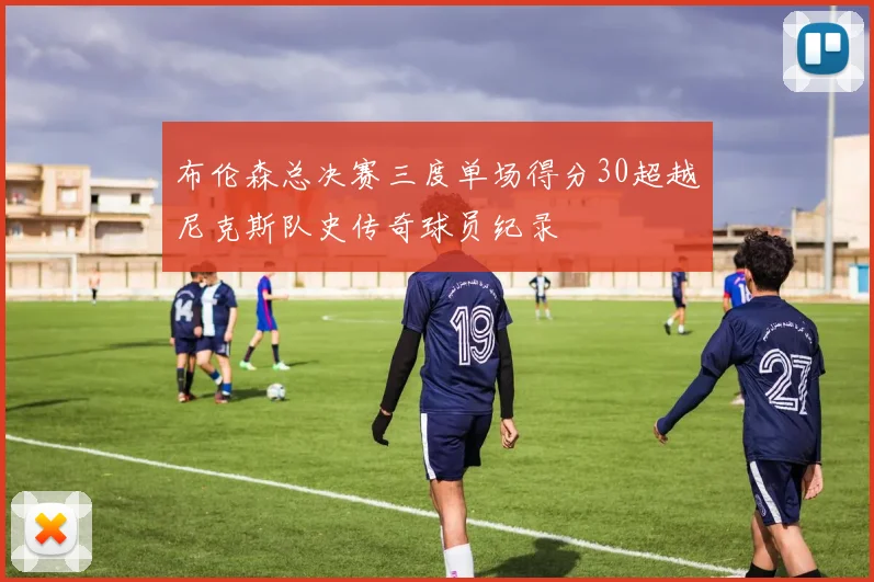 布伦森总决赛三度单场得分30超越尼克斯队史传奇球员纪录