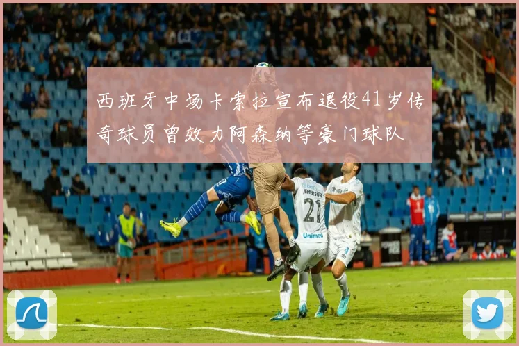 西班牙中场卡索拉宣布退役41岁传奇球员曾效力阿森纳等豪门球队