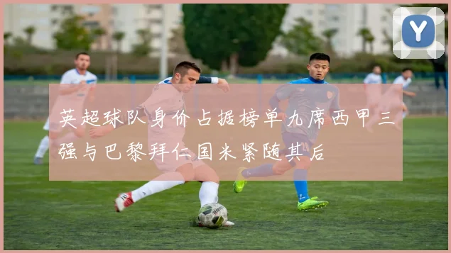 英超球队身价占据榜单九席西甲三强与巴黎拜仁国米紧随其后
