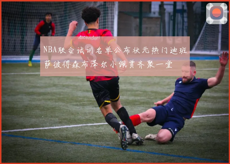 NBA联合试训名单公布状元热门迪班萨彼得森布泽尔小佩贾齐聚一堂