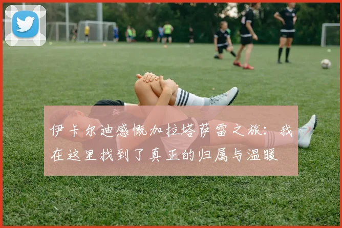 伊卡尔迪感慨加拉塔萨雷之旅：我在这里找到了真正的归属与温暖