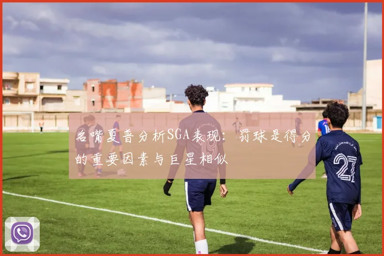 名嘴夏普分析SGA表现：罚球是得分的重要因素与巨星相似