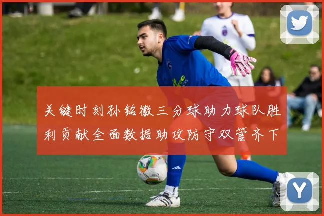 关键时刻孙铭徽三分球助力球队胜利贡献全面数据助攻防守双管齐下