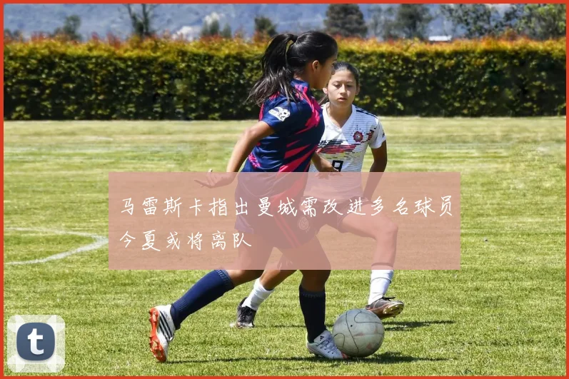 马雷斯卡指出曼城需改进多名球员今夏或将离队