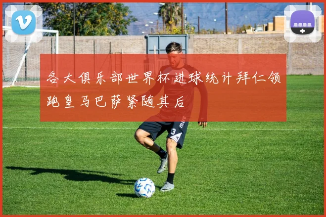各大俱乐部世界杯进球统计拜仁领跑皇马巴萨紧随其后